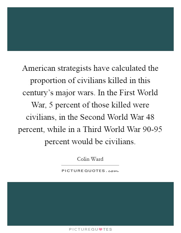 American strategists have calculated the proportion of civilians killed in this century's major wars. In the First World War, 5 percent of those killed were civilians, in the Second World War 48 percent, while in a Third World War 90-95 percent would be civilians Picture Quote #1