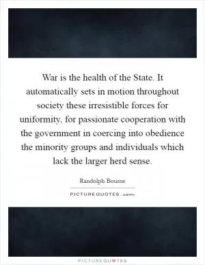 War is the health of the State. It automatically sets in motion throughout society these irresistible forces for uniformity, for passionate cooperation with the government in coercing into obedience the minority groups and individuals which lack the larger herd sense Picture Quote #1