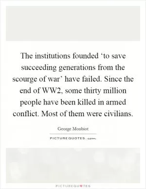 The institutions founded ‘to save succeeding generations from the scourge of war’ have failed. Since the end of WW2, some thirty million people have been killed in armed conflict. Most of them were civilians Picture Quote #1
