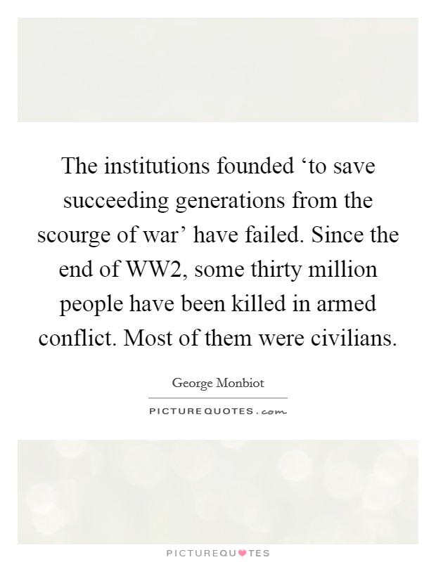 The institutions founded ‘to save succeeding generations from the scourge of war' have failed. Since the end of WW2, some thirty million people have been killed in armed conflict. Most of them were civilians Picture Quote #1