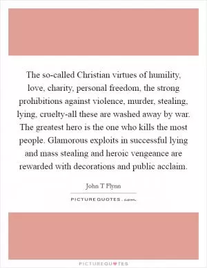 The so-called Christian virtues of humility, love, charity, personal freedom, the strong prohibitions against violence, murder, stealing, lying, cruelty-all these are washed away by war. The greatest hero is the one who kills the most people. Glamorous exploits in successful lying and mass stealing and heroic vengeance are rewarded with decorations and public acclaim Picture Quote #1