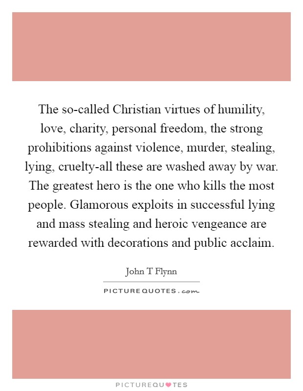 The so-called Christian virtues of humility, love, charity, personal freedom, the strong prohibitions against violence, murder, stealing, lying, cruelty-all these are washed away by war. The greatest hero is the one who kills the most people. Glamorous exploits in successful lying and mass stealing and heroic vengeance are rewarded with decorations and public acclaim Picture Quote #1