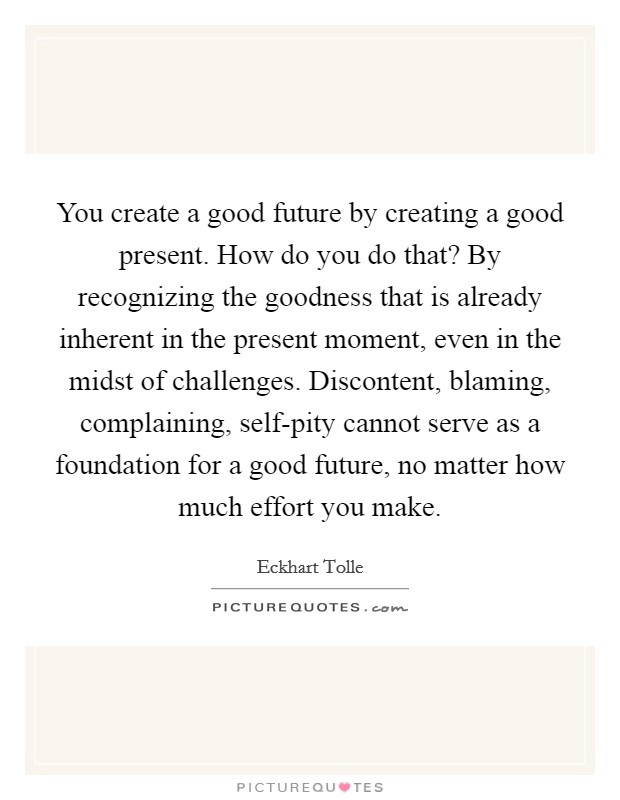 You create a good future by creating a good present. How do you do that? By recognizing the goodness that is already inherent in the present moment, even in the midst of challenges. Discontent, blaming, complaining, self-pity cannot serve as a foundation for a good future, no matter how much effort you make Picture Quote #1
