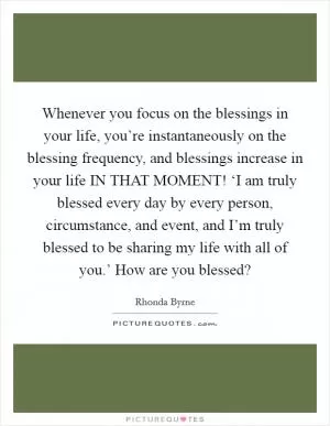 Whenever you focus on the blessings in your life, you’re instantaneously on the blessing frequency, and blessings increase in your life IN THAT MOMENT! ‘I am truly blessed every day by every person, circumstance, and event, and I’m truly blessed to be sharing my life with all of you.’ How are you blessed? Picture Quote #1