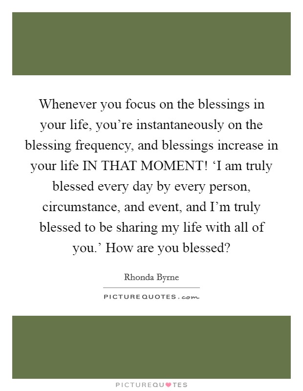 Whenever you focus on the blessings in your life, you're instantaneously on the blessing frequency, and blessings increase in your life IN THAT MOMENT! ‘I am truly blessed every day by every person, circumstance, and event, and I'm truly blessed to be sharing my life with all of you.' How are you blessed? Picture Quote #1