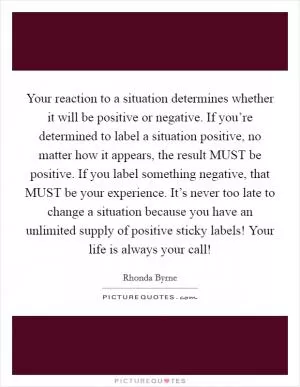 Your reaction to a situation determines whether it will be positive or negative. If you’re determined to label a situation positive, no matter how it appears, the result MUST be positive. If you label something negative, that MUST be your experience. It’s never too late to change a situation because you have an unlimited supply of positive sticky labels! Your life is always your call! Picture Quote #1