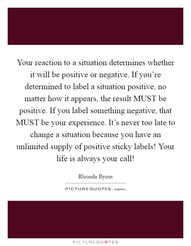 Your reaction to a situation determines whether it will be positive or negative. If you're determined to label a situation positive, no matter how it appears, the result MUST be positive. If you label something negative, that MUST be your experience. It's never too late to change a situation because you have an unlimited supply of positive sticky labels! Your life is always your call! Picture Quote #1