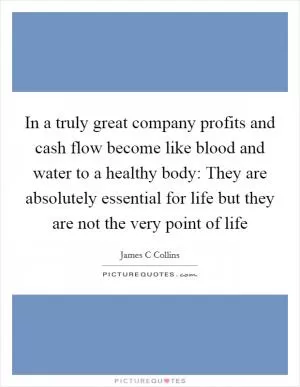 In a truly great company profits and cash flow become like blood and water to a healthy body: They are absolutely essential for life but they are not the very point of life Picture Quote #1