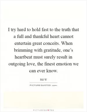 I try hard to hold fast to the truth that a full and thankful heart cannot entertain great conceits. When brimming with gratitude, one’s heartbeat must surely result in outgoing love, the finest emotion we can ever know Picture Quote #1