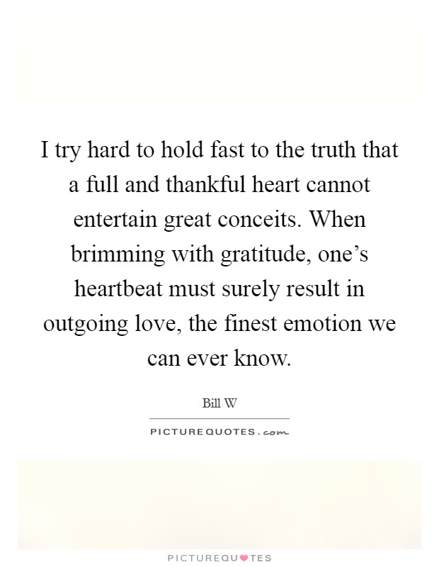 I try hard to hold fast to the truth that a full and thankful heart cannot entertain great conceits. When brimming with gratitude, one's heartbeat must surely result in outgoing love, the finest emotion we can ever know Picture Quote #1