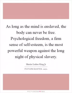 As long as the mind is enslaved, the body can never be free. Psychological freedom, a firm sense of self-esteem, is the most powerful weapon against the long night of physical slavery Picture Quote #1