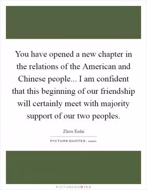 You have opened a new chapter in the relations of the American and Chinese people... I am confident that this beginning of our friendship will certainly meet with majority support of our two peoples Picture Quote #1