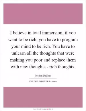 I believe in total immersion, if you want to be rich, you have to program your mind to be rich. You have to unlearn all the thoughts that were making you poor and replace them with new thoughts - rich thoughts Picture Quote #1