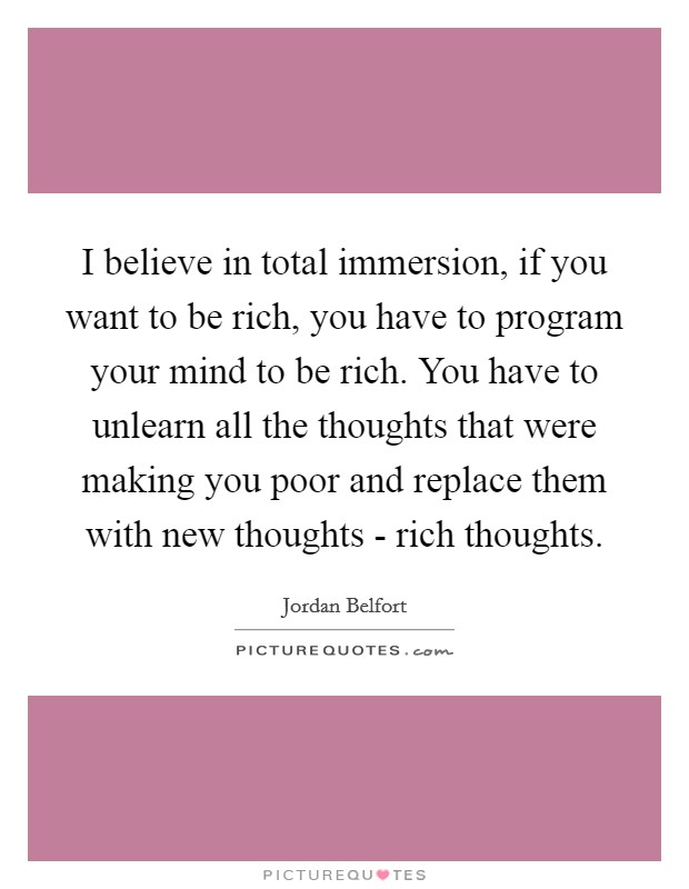 I believe in total immersion, if you want to be rich, you have to program your mind to be rich. You have to unlearn all the thoughts that were making you poor and replace them with new thoughts - rich thoughts Picture Quote #1