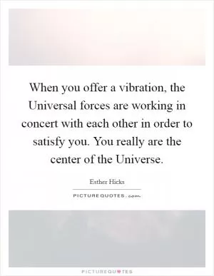 When you offer a vibration, the Universal forces are working in concert with each other in order to satisfy you. You really are the center of the Universe Picture Quote #1