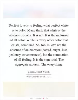 Perfect love is to feeling what perfect white is to color. Many think that white is the absence of color. It is not. It is the inclusion of all color. White is every other color that exists, combined. So, too, is love not the absence of an emotion (hatred, anger, lust, jealousy, covetousness), but the summation of all feeling. It is the sum total. The aggregate amount. The everything Picture Quote #1