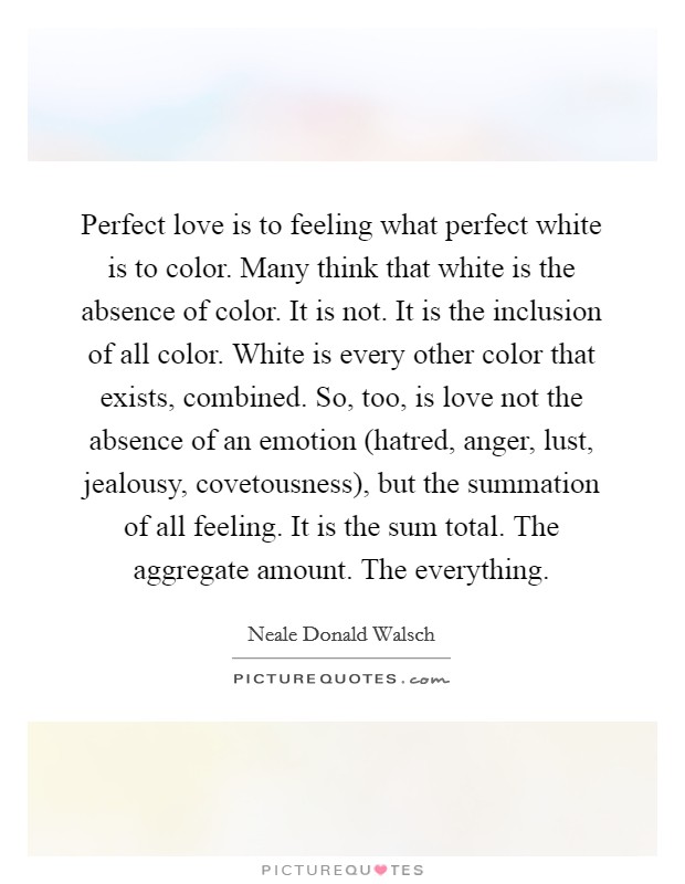 Perfect love is to feeling what perfect white is to color. Many think that white is the absence of color. It is not. It is the inclusion of all color. White is every other color that exists, combined. So, too, is love not the absence of an emotion (hatred, anger, lust, jealousy, covetousness), but the summation of all feeling. It is the sum total. The aggregate amount. The everything Picture Quote #1