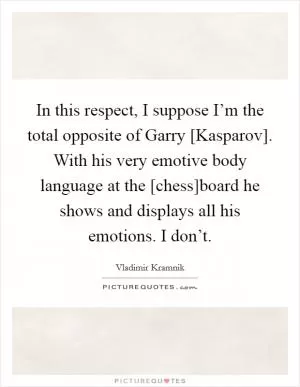 In this respect, I suppose I’m the total opposite of Garry [Kasparov]. With his very emotive body language at the [chess]board he shows and displays all his emotions. I don’t Picture Quote #1
