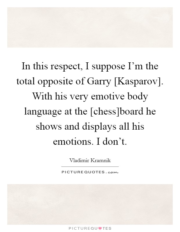 In this respect, I suppose I'm the total opposite of Garry [Kasparov]. With his very emotive body language at the [chess]board he shows and displays all his emotions. I don't Picture Quote #1