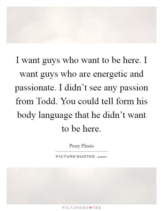 I want guys who want to be here. I want guys who are energetic and passionate. I didn't see any passion from Todd. You could tell form his body language that he didn't want to be here Picture Quote #1