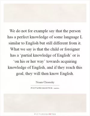 We do not for example say that the person has a perfect knowledge of some language L similar to English but still different from it. What we say is that the child or foreigner has a ‘partial knowledge of English’ or is ‘on his or her way’ towards acquiring knowledge of English, and if they reach this goal, they will then know English Picture Quote #1