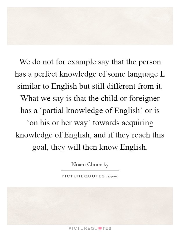 We do not for example say that the person has a perfect knowledge of some language L similar to English but still different from it. What we say is that the child or foreigner has a ‘partial knowledge of English' or is ‘on his or her way' towards acquiring knowledge of English, and if they reach this goal, they will then know English Picture Quote #1