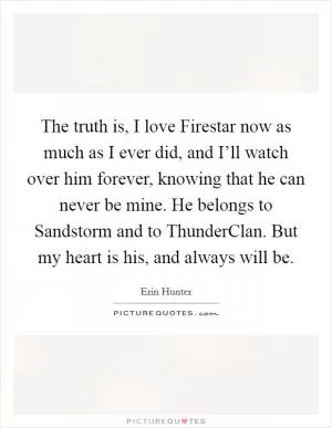 The truth is, I love Firestar now as much as I ever did, and I’ll watch over him forever, knowing that he can never be mine. He belongs to Sandstorm and to ThunderClan. But my heart is his, and always will be Picture Quote #1