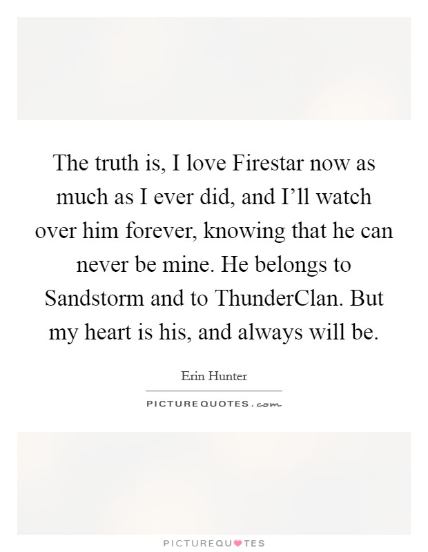 The truth is, I love Firestar now as much as I ever did, and I'll watch over him forever, knowing that he can never be mine. He belongs to Sandstorm and to ThunderClan. But my heart is his, and always will be Picture Quote #1