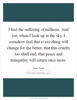 I feel the suffering of millions. And yet, when I look up at the sky, I somehow feel that every-thing will change for the better, that this cruelty too shall end, that peace and tranquility will return once more Picture Quote #1