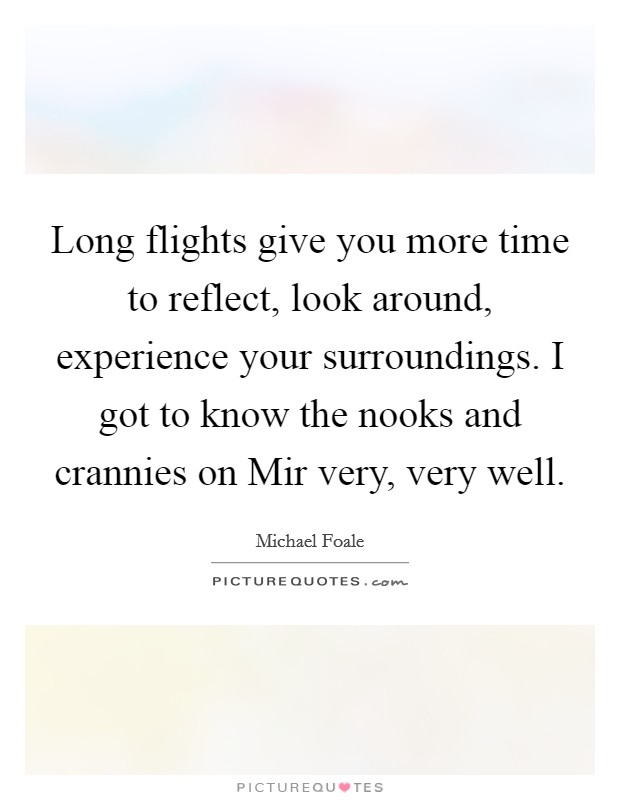 Long flights give you more time to reflect, look around, experience your surroundings. I got to know the nooks and crannies on Mir very, very well Picture Quote #1