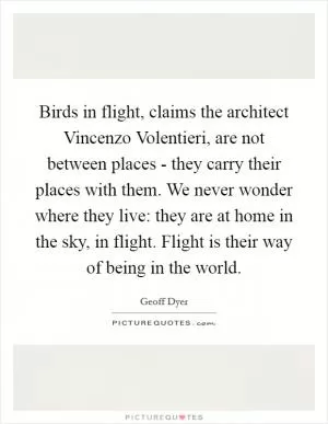 Birds in flight, claims the architect Vincenzo Volentieri, are not between places - they carry their places with them. We never wonder where they live: they are at home in the sky, in flight. Flight is their way of being in the world Picture Quote #1