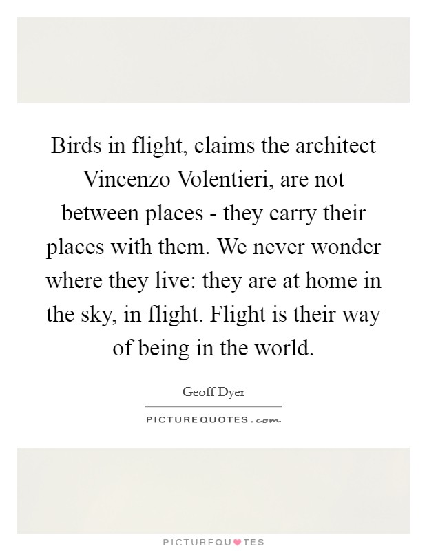 Birds in flight, claims the architect Vincenzo Volentieri, are not between places - they carry their places with them. We never wonder where they live: they are at home in the sky, in flight. Flight is their way of being in the world Picture Quote #1