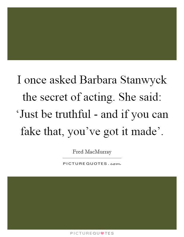 I once asked Barbara Stanwyck the secret of acting. She said: ‘Just be truthful - and if you can fake that, you've got it made' Picture Quote #1