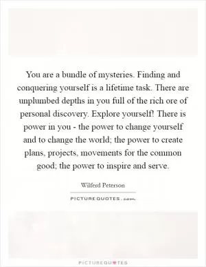 You are a bundle of mysteries. Finding and conquering yourself is a lifetime task. There are unplumbed depths in you full of the rich ore of personal discovery. Explore yourself! There is power in you - the power to change yourself and to change the world; the power to create plans, projects, movements for the common good; the power to inspire and serve Picture Quote #1