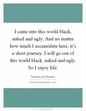 I came into this world black, naked and ugly. And no matter how much I accumulate here, it’s a short journey. I will go out of this world black, naked and ugly. So I enjoy life Picture Quote #1