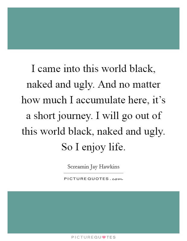 I came into this world black, naked and ugly. And no matter how much I accumulate here, it's a short journey. I will go out of this world black, naked and ugly. So I enjoy life Picture Quote #1