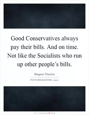 Good Conservatives always pay their bills. And on time. Not like the Socialists who run up other people’s bills Picture Quote #1