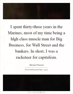 I spent thirty-three years in the Marines, most of my time being a hlgh class muscle man for Big Business, for Wall Street and the bankers. In short, I was a racketeer for capitalism Picture Quote #1