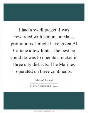 I had a swell racket. I was rewarded with honors, medals, promotions. l might have given Al Capone a few hints. The best he could do was to operate a racket in three city districts. The Marines operated on three continents Picture Quote #1