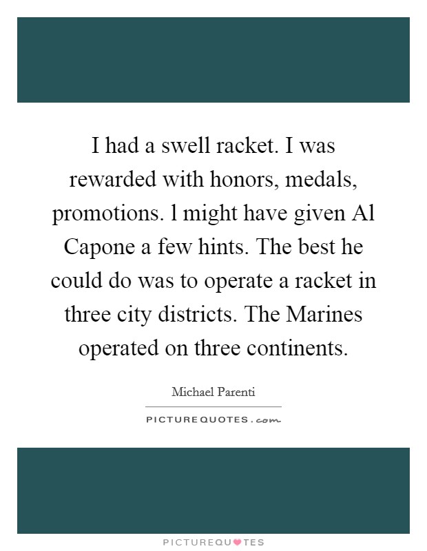 I had a swell racket. I was rewarded with honors, medals, promotions. l might have given Al Capone a few hints. The best he could do was to operate a racket in three city districts. The Marines operated on three continents Picture Quote #1