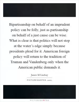 Bipartisanship on behalf of an imprudent policy can be folly, just as partisanship on behalf of a just cause can be wise. What is clear is that politics will not stop at the water’s edge simply because presidents plead for it. American foreign policy will return to the tradition of Truman and Vandenberg only when the American public demands it Picture Quote #1