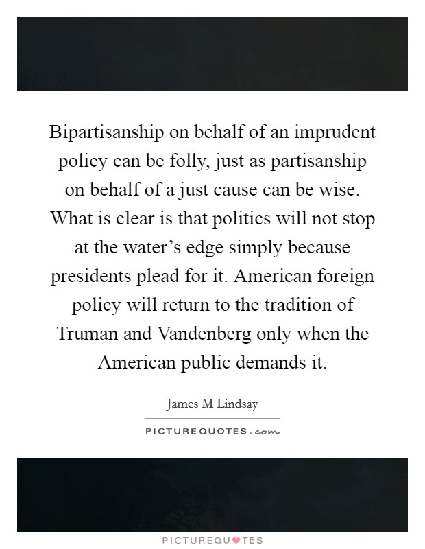 Bipartisanship on behalf of an imprudent policy can be folly, just as partisanship on behalf of a just cause can be wise. What is clear is that politics will not stop at the water's edge simply because presidents plead for it. American foreign policy will return to the tradition of Truman and Vandenberg only when the American public demands it Picture Quote #1
