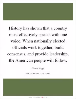 History has shown that a country most effectively speaks with one voice. When nationally elected officials work together, build consensus, and provide leadership, the American people will follow Picture Quote #1