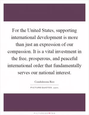 For the United States, supporting international development is more than just an expression of our compassion. It is a vital investment in the free, prosperous, and peaceful international order that fundamentally serves our national interest Picture Quote #1