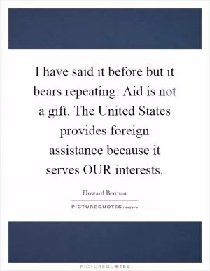 I have said it before but it bears repeating: Aid is not a gift. The United States provides foreign assistance because it serves OUR interests Picture Quote #1