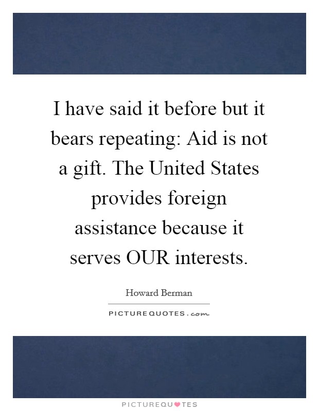 I have said it before but it bears repeating: Aid is not a gift. The United States provides foreign assistance because it serves OUR interests Picture Quote #1