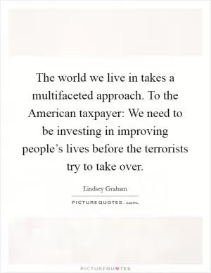 The world we live in takes a multifaceted approach. To the American taxpayer: We need to be investing in improving people’s lives before the terrorists try to take over Picture Quote #1