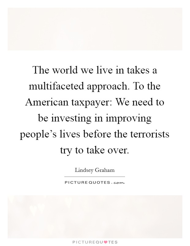 The world we live in takes a multifaceted approach. To the American taxpayer: We need to be investing in improving people's lives before the terrorists try to take over Picture Quote #1