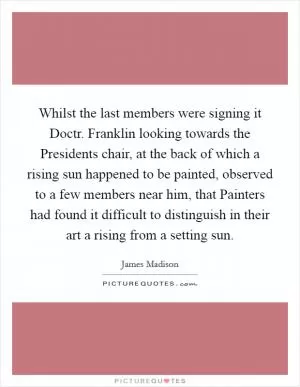Whilst the last members were signing it Doctr. Franklin looking towards the Presidents chair, at the back of which a rising sun happened to be painted, observed to a few members near him, that Painters had found it difficult to distinguish in their art a rising from a setting sun Picture Quote #1