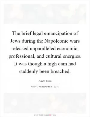The brief legal emancipation of Jews during the Napoleonic wars released unparalleled economic, professional, and cultural energies. It was though a high dam had suddenly been breached Picture Quote #1